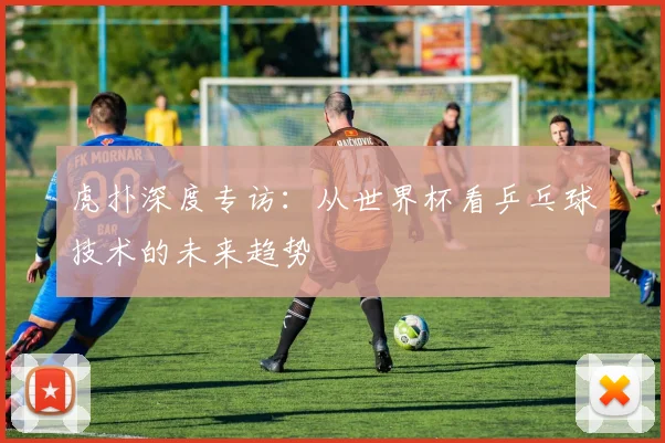 虎扑深度专访：从世界杯看乒乓球技术的未来趋势